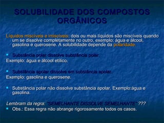 SOLUBILIDADE DOS COMPOSTOSSOLUBILIDADE DOS COMPOSTOS
ORGÂNICOSORGÂNICOS
Líquidos miscíveis e imiscíveisLíquidos miscíveis e imiscíveis: dois ou mais líquidos são miscíveis quando: dois ou mais líquidos são miscíveis quando
um se dissolve completamente no outro, exemplo: água e álcool,um se dissolve completamente no outro, exemplo: água e álcool,
gasolina e querosene. A solubilidade depende dagasolina e querosene. A solubilidade depende da polaridadepolaridade..
 Substância polar dissolve substância polar.Substância polar dissolve substância polar.
Exemplo: água e álcool etílico.Exemplo: água e álcool etílico.
 Substância apolar dissolve em substância apolar.Substância apolar dissolve em substância apolar.
Exemplo: gasolina e querosene.Exemplo: gasolina e querosene.
 Substância polar não dissolve substância apolar. Exemplo:água eSubstância polar não dissolve substância apolar. Exemplo:água e
gasolina.gasolina.
Lembram da regra:Lembram da regra: “SEMELHANTE DISSOLVE SEMELHANTE”“SEMELHANTE DISSOLVE SEMELHANTE” ??????
 Obs.: Essa regra não abrange rigorosamente todos os casos.Obs.: Essa regra não abrange rigorosamente todos os casos.
 