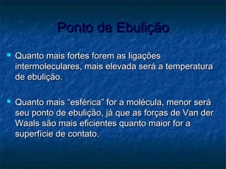 Ponto de EbuliçãoPonto de Ebulição
 Quanto mais fortes forem as ligaçõesQuanto mais fortes forem as ligações
intermoleculares, mais elevada será a temperaturaintermoleculares, mais elevada será a temperatura
de ebulição.de ebulição.
 Quanto mais “esférica” for a molécula, menor seráQuanto mais “esférica” for a molécula, menor será
seu ponto de ebulição, já que as forças de Van derseu ponto de ebulição, já que as forças de Van der
Waals são mais eficientes quanto maior for aWaals são mais eficientes quanto maior for a
superfície de contato.superfície de contato.
 