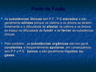 Ponto de FusãoPonto de Fusão
 AsAs substâncias iônicassubstâncias iônicas tem P.F , P.Etem P.F , P.E elevadoselevados e sãoe são
geralmentegeralmente sólidassólidas porque os cátions e os ânions se atraemporque os cátions e os ânions se atraem
fortemente e a dificuldade defortemente e a dificuldade de afastarafastar os cátions e os ânionsos cátions e os ânions
se traduz na dificuldade dese traduz na dificuldade de fundirfundir e dee de ferverferver as substânciasas substâncias
iônicas.iônicas.
 Pelo contrário , asPelo contrário , as substâncias orgânicassubstâncias orgânicas são em geralsão em geral
covalentescovalentes e freqüentementee freqüentemente apolaresapolares; em conseqüência; em conseqüência
tem P.F e P.E.tem P.F e P.E. baixosbaixos e são geralmentee são geralmente líquidos oulíquidos ou
gases.gases.
 