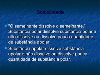 SolubilidadeSolubilidade
 "O semelhante dissolve o semelhante.”"O semelhante dissolve o semelhante.”
Substância polar dissolve substância polar eSubstância polar dissolve substância polar e
não dissolve ou dissolve pouca quantidadenão dissolve ou dissolve pouca quantidade
de substância apolar.de substância apolar.
 Substância apolar dissolve substânciaSubstância apolar dissolve substância
apolar e não dissolve ou dissolve poucaapolar e não dissolve ou dissolve pouca
quantidade de substância polar.quantidade de substância polar.
 