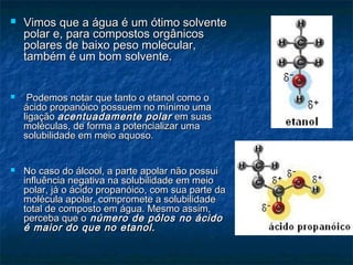  Vimos que a água é um ótimo solventeVimos que a água é um ótimo solvente
polar e, para compostos orgânicospolar e, para compostos orgânicos
polares de baixo peso molecular,polares de baixo peso molecular,
também é um bom solvente.também é um bom solvente.
 Podemos notar que tanto o etanol como oPodemos notar que tanto o etanol como o
ácido propanóico possuem no mínimo umaácido propanóico possuem no mínimo uma
ligaçãoligação acentuadamente polaracentuadamente polar em suasem suas
moléculas, de forma a potencializar umamoléculas, de forma a potencializar uma
solubilidade em meio aquoso.solubilidade em meio aquoso.
 No caso do álcool, a parte apolar não possuiNo caso do álcool, a parte apolar não possui
influência negativa na solubilidade em meioinfluência negativa na solubilidade em meio
polar, já o ácido propanóico, com sua parte dapolar, já o ácido propanóico, com sua parte da
molécula apolar, compromete a solubilidademolécula apolar, compromete a solubilidade
total de composto em água. Mesmo assim,total de composto em água. Mesmo assim,
perceba que operceba que o número de pólos no ácidonúmero de pólos no ácido
é maior do que no etanol.é maior do que no etanol.
 