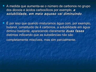  A medida que aumenta-se o número de carbonos no grupoA medida que aumenta-se o número de carbonos no grupo
dos álcoois e ácidos carboxílicos por exemplo,dos álcoois e ácidos carboxílicos por exemplo, aa
solubilidade, em meio aquoso vai diminuindosolubilidade, em meio aquoso vai diminuindo ..
 É por isso que quando misturamos água com, por exemplo,É por isso que quando misturamos água com, por exemplo,
butanol, constituído de 4 carbonos, a solubilidade em águabutanol, constituído de 4 carbonos, a solubilidade em água
diminui bastante, aparecendo claramentediminui bastante, aparecendo claramente duas fasesduas fases
distintas indicando que as substâncias não sãodistintas indicando que as substâncias não são
completamente miscíveis, mas sim parcialmente.completamente miscíveis, mas sim parcialmente.
 