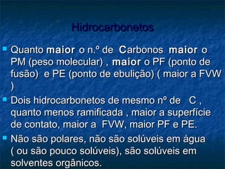 HidrocarbonetosHidrocarbonetos
 QuantoQuanto maiormaior o n.º deo n.º de CCarbonosarbonos maiormaior oo
PM (peso molecular) ,PM (peso molecular) , maiormaior o PF (ponto deo PF (ponto de
fusão) e PE (ponto de ebulição) ( maior a FVWfusão) e PE (ponto de ebulição) ( maior a FVW
))
 Dois hidrocarbonetos de mesmo nº de C ,Dois hidrocarbonetos de mesmo nº de C ,
quanto menos ramificada , maior a superfíciequanto menos ramificada , maior a superfície
de contato, maior a FVW, maior PF e PE.de contato, maior a FVW, maior PF e PE.
 Não são polares, não são solúveis em águaNão são polares, não são solúveis em água
( ou são pouco solúveis), são solúveis em( ou são pouco solúveis), são solúveis em
solventes orgânicos.solventes orgânicos.
 