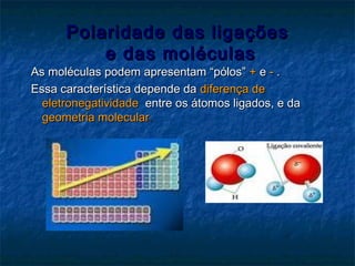 Polaridade das ligaçõesPolaridade das ligações
e das moléculase das moléculas
As moléculas podem apresentam “pólos”As moléculas podem apresentam “pólos” ++ ee -- ..
Essa característica depende daEssa característica depende da diferença dediferença de
eletronegatividadeeletronegatividade entre os átomos ligados, e daentre os átomos ligados, e da
geometria moleculargeometria molecular..
 