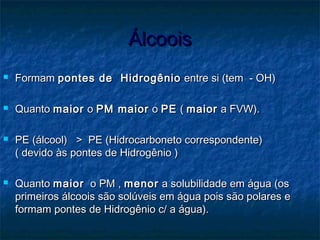 ÁlcooisÁlcoois
 FormamFormam pontes de Hidrogêniopontes de Hidrogênio entre si (tem - OH)entre si (tem - OH)
 QuantoQuanto maiormaior oo PM maiorPM maior oo PEPE (( maiormaior a FVW).a FVW).
 PE (álcool) > PE (Hidrocarboneto correspondente)PE (álcool) > PE (Hidrocarboneto correspondente)
( devido às pontes de Hidrogênio )( devido às pontes de Hidrogênio )
 QuantoQuanto maiormaior o PM ,o PM , menormenor a solubilidade em água (osa solubilidade em água (os
primeiros álcoois são solúveis em água pois são polares eprimeiros álcoois são solúveis em água pois são polares e
formam pontes de Hidrogênio c/ a água).formam pontes de Hidrogênio c/ a água).
 