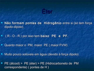 ÉterÉter
 Não formam pontes de HidrogênioNão formam pontes de Hidrogênio entre si (só tem forçaentre si (só tem força
dipolo-dipolo).dipolo-dipolo).
 ( R - O - R ) por isso tem( R - O - R ) por isso tem baixo PE e PF.baixo PE e PF.
 Quanto maior o PM, maior PE ( maior FVW)Quanto maior o PM, maior PE ( maior FVW)
 Muito pouco solúveis em água (devido à força dipolo)Muito pouco solúveis em água (devido à força dipolo)
 PE (álcool) > PE (éter) > PE (Hidrocarboneto de PMPE (álcool) > PE (éter) > PE (Hidrocarboneto de PM
correspondente) ( pontes de H )correspondente) ( pontes de H )
 