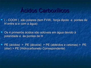 Ácidos CarboxílicosÁcidos Carboxílicos
 ( - COOH ) são polares (tem FVW, força dipolo e pontes de( - COOH ) são polares (tem FVW, força dipolo e pontes de
H entre si e com a água)H entre si e com a água)
 Os 4 primeiros ácidos são solúveis em água devido àOs 4 primeiros ácidos são solúveis em água devido à
polaridade e às pontes de Hpolaridade e às pontes de H
 PE (ácidos) > PE (álcoois) > PE (aldeídos e cetonas) > PEPE (ácidos) > PE (álcoois) > PE (aldeídos e cetonas) > PE
(éter) > PE (Hidrocarboneto Correspondente)(éter) > PE (Hidrocarboneto Correspondente)
 