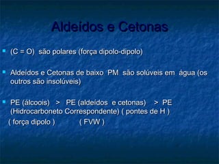 Aldeídos e CetonasAldeídos e Cetonas
 (C = O) são polares (força dipolo-dipolo)(C = O) são polares (força dipolo-dipolo)
 Aldeídos e Cetonas de baixo PM são solúveis em água (osAldeídos e Cetonas de baixo PM são solúveis em água (os
outros são insolúveis)outros são insolúveis)
 PE (álcoois) > PE (aldeídos e cetonas) > PEPE (álcoois) > PE (aldeídos e cetonas) > PE
(Hidrocarboneto Correspondente) ( pontes de H )(Hidrocarboneto Correspondente) ( pontes de H )
( força dipolo ) ( FVW )( força dipolo ) ( FVW )
 