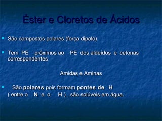 Éster e Cloretos de ÁcidosÉster e Cloretos de Ácidos
 São compostos polares (força dipolo)São compostos polares (força dipolo)
 Tem PE próximos ao PE dos aldeídos e cetonasTem PE próximos ao PE dos aldeídos e cetonas
correspondentescorrespondentes
Amidas e AminasAmidas e Aminas
 SãoSão polarespolares pois formampois formam pontes de Hpontes de H
( entre o( entre o NN e oe o HH ) , são solúveis em água.) , são solúveis em água.
 