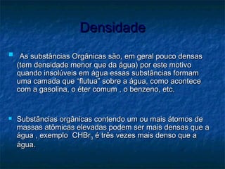 DensidadeDensidade
 As substâncias Orgânicas são, em geral pouco densasAs substâncias Orgânicas são, em geral pouco densas
(tem densidade menor que da água) por este motivo(tem densidade menor que da água) por este motivo
quando insolúveis em água essas substâncias formamquando insolúveis em água essas substâncias formam
uma camada que “flutua” sobre a água, como aconteceuma camada que “flutua” sobre a água, como acontece
com a gasolina, o éter comum , o benzeno, etc.com a gasolina, o éter comum , o benzeno, etc.
 Substâncias orgânicas contendo um ou mais átomos deSubstâncias orgânicas contendo um ou mais átomos de
massas atômicas elevadas podem ser mais densas que amassas atômicas elevadas podem ser mais densas que a
água , exemplo CHBrágua , exemplo CHBr33 é três vezes mais denso que aé três vezes mais denso que a
água.água.
 