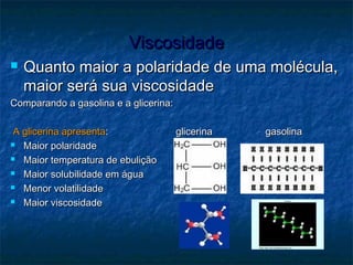 ViscosidadeViscosidade
 Quanto maior a polaridade de uma molécula,Quanto maior a polaridade de uma molécula,
maior será sua viscosidademaior será sua viscosidade
Comparando a gasolina e a glicerina:Comparando a gasolina e a glicerina:
A glicerina apresentaA glicerina apresenta:: glicerinaglicerina gasolinagasolina
 Maior polaridadeMaior polaridade
 Maior temperatura de ebuliçãoMaior temperatura de ebulição
 Maior solubilidade em águaMaior solubilidade em água
 Menor volatilidadeMenor volatilidade
 Maior viscosidadeMaior viscosidade
 