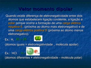 Vetor momento dipolarVetor momento dipolar
Quando existe diferença de eletronegatividade entre doisQuando existe diferença de eletronegatividade entre dois
átomos que estabelecem ligação covalente, a ligação éátomos que estabelecem ligação covalente, a ligação é
polarpolar porque ocorre a formação de umaporque ocorre a formação de uma carga elétricacarga elétrica
negativanegativa δδ ––
(próxima ao átomo mais eletronegativo) e de(próxima ao átomo mais eletronegativo) e de
umauma carga elétrica positivacarga elétrica positiva δδ++
(próxima ao átomo menos(próxima ao átomo menos
eletronegativo).eletronegativo).
Ex.: HEx.: H22 H – HH – H
(átomos iguais = eletronegatividade _ molécula apolar)(átomos iguais = eletronegatividade _ molécula apolar)
Ex.: HClEx.: HCl H – ClH – Cl
(átomos diferentes ≠ eletronegatividade – molécula polar)(átomos diferentes ≠ eletronegatividade – molécula polar)
 