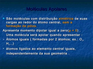 Moléculas ApolaresMoléculas Apolares
 São moléculas com distribuiçãoSão moléculas com distribuição simétricasimétrica de suasde suas
cargas ao redor do átomo central,cargas ao redor do átomo central, sem asem a
formação de pólos.formação de pólos.
Apresenta momento dipolar igual a zero(Apresenta momento dipolar igual a zero( μμ = 0= 0) .) .
Uma molécula será apolar quando apresentar :Uma molécula será apolar quando apresentar :
 Átomos iguais ( formadas por 2 átomos; ex.: OÁtomos iguais ( formadas por 2 átomos; ex.: O22 ,,
HH22 ...)...)
 átomos ligados ao elemento central iguais,átomos ligados ao elemento central iguais,
independentemente da sua geometriaindependentemente da sua geometria ..
 