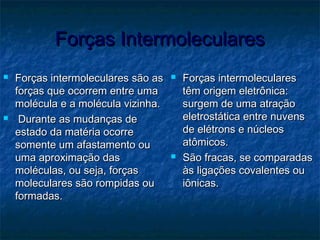 Forças IntermolecularesForças Intermoleculares
 Forças intermoleculares são asForças intermoleculares são as
forças que ocorrem entre umaforças que ocorrem entre uma
molécula e a molécula vizinha.molécula e a molécula vizinha.
 Durante as mudanças deDurante as mudanças de
estado da matéria ocorreestado da matéria ocorre
somente um afastamento ousomente um afastamento ou
uma aproximação dasuma aproximação das
moléculas, ou seja, forçasmoléculas, ou seja, forças
moleculares são rompidas oumoleculares são rompidas ou
formadas.formadas.
 Forças intermolecularesForças intermoleculares
têm origem eletrônica:têm origem eletrônica:
surgem de uma atraçãosurgem de uma atração
eletrostática entre nuvenseletrostática entre nuvens
de elétrons e núcleosde elétrons e núcleos
atômicos.atômicos.
 São fracas, se comparadasSão fracas, se comparadas
às ligações covalentes ouàs ligações covalentes ou
iônicas.iônicas.
 
