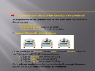 Que propriedades físicas podem identificar uma substância?
As propriedades físicas características de uma substância, mais facilmente
detectáveis, são:
 massa volúmica;
 temperatura de fusão ou ponto de fusão;
 temperatura de ebulição ou ponto de ebulição.

 Massa volúmica de uma substância

Os três cubos, um de alumínio, outro de cobre e outro de chumbo, todos com
1 cm3 de volume (a 20 ºC), têm massas diferentes:
 O cubo de alumínio tem a massa de 2,7 g
 O cubo de cobre tem a massa de 8,9 g
 O cubo de chumbo tem a massa de 11,4 g
Como volumes iguais de alumínio, cobre e chumbo têm massas diferentes,
dizemos que as suas massas volúmicas são diferentes.

 