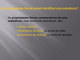 Que propriedades físicas podem identificar uma substância?
As propriedades físicas características de uma
substância, mais facilmente detectáveis, são:


massa volúmica;



temperatura de fusão ou ponto de fusão;



temperatura de ebulição ou ponto de ebulição.

 