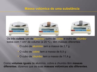 Massa volúmica de uma substância

Os três cubos, um de alumínio, outro de cobre e outro de chumbo,
todos com 1 cm3 de volume (a 20 ºC), têm massas diferentes:


O cubo de alumínio tem a massa de 2,7 g



O cubo de cobre tem a massa de 8,9 g



O cubo de chumbo tem a massa de 11,4 g

Como volumes iguais de alumínio, cobre e chumbo têm massas
diferentes, dizemos que as suas massas volúmicas são diferentes.

 