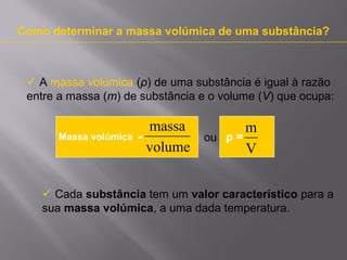 Como determinar a massa volúmica de uma substância?

 A massa volúmica (ρ) de uma substância é igual à razão
entre a massa (m) de substância e o volume (V) que ocupa:

Massa volúmica

massa
=
volume

ou

m
ρ=
V

 Cada substância tem um valor característico para a
sua massa volúmica, a uma dada temperatura.

 