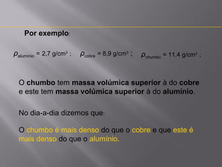 Por exemplo:
ρalumínio = 2,7 g/cm3 ;

ρcobre = 8,9 g/cm3 ;

ρchumbo = 11,4 g/cm3 ;

O chumbo tem massa volúmica superior à do cobre
e este tem massa volúmica superior à do alumínio.
No dia-a-dia dizemos que:
O chumbo é mais denso do que o cobre e que este é
mais denso do que o alumínio.

 