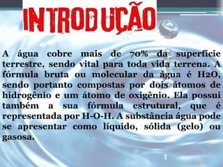 A água cobre mais de 70% da superfície 
terrestre, sendo vital para toda vida terrena. A 
fórmula bruta ou molecular da água é H2O, 
sendo portanto compostas por dois átomos de 
hidrogênio e um átomo de oxigênio. Ela possui 
também a sua fórmula estrutural, que é 
representada por H-O-H. A substância água pode 
se apresentar como líquido, sólida (gelo) ou 
gasosa. 
 