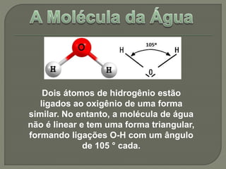 Dois átomos de hidrogênio estão 
ligados ao oxigênio de uma forma 
similar. No entanto, a molécula de água 
não é linear e tem uma forma triangular, 
formando ligações O-H com um ângulo 
de 105 ° cada. 
 