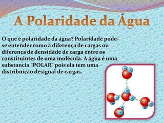 O que é polaridade da água? Polaridade pode-se 
entender como a diferença de cargas ou 
diferença de densidade de carga entre os 
constituintes de uma molécula. A água é uma 
substancia “POLAR” pois ela tem uma 
distribuição desigual de cargas. 
 