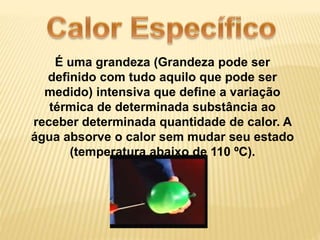 É uma grandeza (Grandeza pode ser 
definido com tudo aquilo que pode ser 
medido) intensiva que define a variação 
térmica de determinada substância ao 
receber determinada quantidade de calor. A 
água absorve o calor sem mudar seu estado 
(temperatura abaixo de 110 ºC). 
 