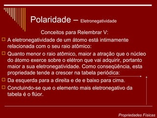 Polaridade – Eletronegatividade
                   Conceitos para Relembrar V:
   A eletronegatividade de um átomo está intimamente
    relacionada com o seu raio atômico:
   Quanto menor o raio atômico, maior a atração que o núcleo
    do átomo exerce sobre o elétron que vai adquirir, portanto
    maior a sua eletronegatividade. Como conseqüência, esta
    propriedade tende a crescer na tabela periódica:
   Da esquerda para a direita e de e baixo para cima.
   Concluindo-se que o elemento mais eletronegativo da
    tabela é o flúor.


                                                  Propriedades Físicas
 