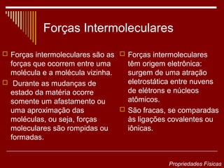 Forças Intermoleculares
 Forças intermoleculares são as  Forças intermoleculares
  forças que ocorrem entre uma     têm origem eletrônica:
  molécula e a molécula vizinha.   surgem de uma atração
 Durante as mudanças de           eletrostática entre nuvens
  estado da matéria ocorre         de elétrons e núcleos
  somente um afastamento ou        atômicos.
  uma aproximação das             São fracas, se comparadas
  moléculas, ou seja, forças       às ligações covalentes ou
  moleculares são rompidas ou      iônicas.
  formadas.


                                               Propriedades Físicas
 