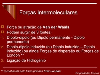 Forças Intermoleculares

 Força ou atração de Van der Waals
 Podem surgir de 3 fontes:
1. Dipolo-dipolo (ou Dipolo permanente - Dipolo
   permanente)
2. Dipolo-dipolo induzido (ou Dipolo induzido – Dipolo
   induzido) ou ainda Forças de dispersão ou Forças de
   London **
3. Ligação de Hidrogênio


** reconhecida pelo físico polonês Fritz London
                                                  Propriedades Físicas
 
