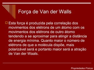 Força de Van der Walls

 Esta força é produzida pela correlação dos
  movimentos dos elétrons de um átomo com os
  movimentos dos elétrons de outro átomo
  tendendo a se aproximar para atingir a distância
  de energia mínima. Quanto maior o número de
  elétrons de que a molécula dispõe, mais
  polarizável será e portanto maior será a atração
  de Van der Waals.


                                        Propriedades Físicas
 