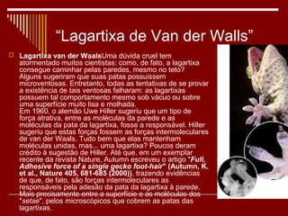 “Lagartixa de Van der Walls”
 Lagartixa van der WaalsUma dúvida cruel tem
  atormentado muitos cientistas: como, de fato, a lagartixa
  consegue caminhar pelas paredes, mesmo no teto?
  Alguns sugeriram que suas patas possuissem
  microventosas. Entretanto, todas as tentativas de se provar
  a existência de tais ventosas falharam: as lagartixas
  possuem tal comportamento mesmo sob vácuo ou sobre
  uma superfície muito lisa e molhada.
  Em 1960, o alemão Uwe Hiller sugeriu que um tipo de
  força atrativa, entre as moléculas da parede e as
  moléculas da pata da lagartixa, fosse a responsável. Hiller
  sugeriu que estas forças fossem as forças intermoleculares
  de van der Waals. Tudo bem que elas mantenham
  moléculas unidas, mas... uma lagartixa? Poucos deram
  crédito à sugestão de Hiller. Até que, em um exemplar
  recente da revista Nature, Autumn escreveu o artigo "Full,
  Adhesive force of a single gecko foot-hair" (Autumn, K.
  et al., Nature 405, 681-685 (2000)), trazendo evidências
  de que, de fato, são forças intermoleculares as
  responsáveis pela adesão da pata da lagartixa à parede.
  Mais precisamente entre a superfície e as moléculas dos
  "setae", pelos microscópicos que cobrem as patas das
  lagartixas.
 