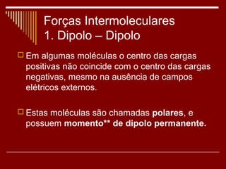 Forças Intermoleculares
      1. Dipolo – Dipolo
 Em algumas moléculas o centro das cargas
 positivas não coincide com o centro das cargas
 negativas, mesmo na ausência de campos
 elétricos externos.

 Estas moléculas são chamadas polares, e
 possuem momento** de dipolo permanente.
 