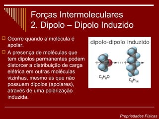 Forças Intermoleculares
            2. Dipolo – Dipolo Induzido
 Ocorre quando a molécula é
  apolar.
 A presença de moléculas que
  tem dipolos permanentes podem
  distorcer a distribuição de carga
  elétrica em outras moléculas
  vizinhas, mesmo as que não
  possuem dipolos (apolares),
  através de uma polarização
  induzida.


                                      Propriedades Físicas
 