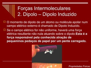 Forças Intermoleculares
          2. Dipolo – Dipolo Induzido
 O momento de dipolo de um átomo ou molécula apolar num
  campo elétrico externo é chamado de Dipolo Induzido.
 Se o campo elétrico for não uniforme, haverá uma força
  elétrica resultante não nula atuando sobre o dipolo:Esta é a
  força responsável pela conhecida atração de
  pequeninos pedaços de papel por um pente carregado.




                                                Propriedades Físicas
 