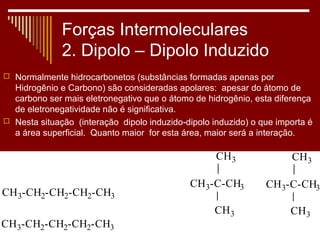 Forças Intermoleculares
              2. Dipolo – Dipolo Induzido
 Normalmente hidrocarbonetos (substâncias formadas apenas por
  Hidrogênio e Carbono) são consideradas apolares: apesar do átomo de
  carbono ser mais eletronegativo que o átomo de hidrogênio, esta diferença
  de eletronegatividade não é significativa.
 Nesta situação (interação dipolo induzido-dipolo induzido) o que importa é
  a área superficial. Quanto maior for esta área, maior será a interação.

                                                    CH 3              CH 3

                                             CH 3-C-CH3         CH 3-C-CH3
CH 3-CH2-CH2-CH2-CH3
                                                   CH 3               CH 3
CH3-CH2-CH2-CH2-CH3
 