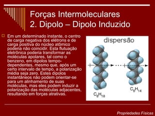 Forças Intermoleculares
             2. Dipolo – Dipolo Induzido
 Em um determinado instante, o centro
  de carga negativa dos elétrons e de
  carga positiva do núcleo atômico
  poderia não coincidir. Esta flutuação
  eletrônica poderia transformar as
  moléculas apolares, tal como o
  benzeno, em dipolos tempo-
  dependentes, mesmo que, após um
  certo intervalo de tempo, a polarização
  média seja zero. Estes dipolos
  instantâneos não podem orientar-se
  para um alinhamento de suas
  moléculas, mas eles podem induzir a
  polarização das moléculas adjacentes,
  resultando em forças atrativas.



                                            Propriedades Físicas
 