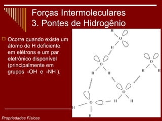 Forças Intermoleculares
               3. Pontes de Hidrogênio
                                                H

 Ocorre quando existe um                               O

   átomo de H deficiente                        H
   em elétrons e um par
   eletrônico disponível                                                O
   (principalmente em                   O

   grupos -OH e -NH ).              H       H
                                                                    H       H




                                                            O

                                O                   H           H
                            H

                                H
Propriedades Físicas
 