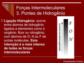 Forças Intermoleculares
         3. Pontes de Hidrogênio
 Ligação Hidrogênio: ocorre
 entre átomos de hidrogênio
 ligados a elementos como o
 oxigênio, flúor ou nitrogênio,
 com átomos de O, N ou F de
 outras moléculas. Esta
 interação é a mais intensa
 de todas as forças
 intermoleculares

                                  Propriedades Físicas
 
