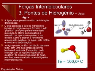 Forças Intemoleculares
                3. Pontes de Hidrogênio - Água
                   Água
 A água, deve possuir um tipo de interação
  diferenciado.
 O que acontece é que os hidrogênios
  ligados ao oxigênio é que formam o lado
  "positivo" do dipolo permanente desta
  molécula. O átomo de hidrogênio é
  formado por apenas um próton e um
  elétron. Como o elétron é fortemente
  atraído pelo oxigênio, na água, este próton
  encontra-se desprotegido.
 A água possui, então, um dipolo bastante
  forte, com uma das cargas (positiva)
  bastante localizada. Este próton pode
  interagir com as regiões negativas (o
  oxigênio) de outras moléculas de água,
  resultando em uma forte rede de ligações
  intermoleculares.



Propriedades Físicas
 