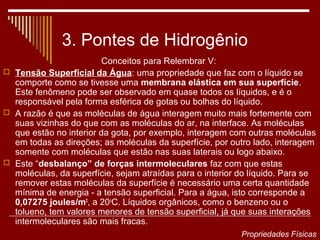 3. Pontes de Hidrogênio
                         Conceitos para Relembrar V:
 Tensão Superficial da Água: uma propriedade que faz com o líquido se
  comporte como se tivesse uma membrana elástica em sua superfície.
  Este fenômeno pode ser observado em quase todos os líquidos, e é o
  responsável pela forma esférica de gotas ou bolhas do líquido.
 A razão é que as moléculas de água interagem muito mais fortemente com
  suas vizinhas do que com as moléculas do ar, na interface. As moléculas
  que estão no interior da gota, por exemplo, interagem com outras moléculas
  em todas as direções; as moléculas da superfície, por outro lado, interagem
  somente com moléculas que estão nas suas laterais ou logo abaixo.
 Este “desbalanço” de forças intermoleculares faz com que estas
  moléculas, da superfície, sejam atraídas para o interior do líquido. Para se
  remover estas moléculas da superfície é necessário uma certa quantidade
  mínima de energia - a tensão superficial. Para a água, isto corresponde a
  0,07275 joules/m2, a 20oC. Líquidos orgânicos, como o benzeno ou o
  tolueno, tem valores menores de tensão superficial, já que suas interações
  intermoleculares são mais fracas.
                                                           Propriedades Físicas
 