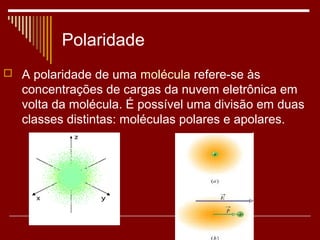 Polaridade
 A polaridade de uma molécula refere-se às
   concentrações de cargas da nuvem eletrônica em
   volta da molécula. É possível uma divisão em duas
   classes distintas: moléculas polares e apolares.
 