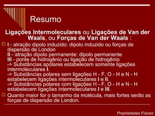 Resumo
 Ligações Intermoleculares ou Ligações de Van der
        Waals, ou Forças de Van der Waals :
 I - atração dipolo induzido: dipolo induzido ou forças de
  dispersão de London
  II - atração dipolo permanente: dipolo permanente
  III - ponte de hidrogênio ou ligação de hidrogênio
  -> Substâncias apolares estabelecem somente ligações
  intermoleculares I.
  -> Substâncias polares sem ligações H - F, O - H e N - H
  estabelecem ligações intermoleculares I e II.
  -> Substâncias polares com ligações H - F, O - H e N - H
  estabelecem ligações intermoleculares I e III.
 Quanto maior for o tamanho da molécula, mais fortes serão as
  forças de dispersão de London.

                                                   Propriedades Físicas
 