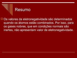 Resumo

 Os valores da eletronegatividade são determinados
  quando os átomos estão combinados. Por isso, para
  os gases nobres, que em condições normais são
  inertes, não apresentam valor de eletronegatividade.
 