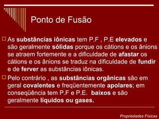Ponto de Fusão

 As substâncias iônicas tem P.F , P.E elevados e
  são geralmente sólidas porque os cátions e os ânions
  se atraem fortemente e a dificuldade de afastar os
  cátions e os ânions se traduz na dificuldade de fundir
  e de ferver as substâncias iônicas.
 Pelo contrário , as substâncias orgânicas são em
  geral covalentes e freqüentemente apolares; em
  conseqüência tem P.F e P.E. baixos e são
  geralmente líquidos ou gases.

                                          Propriedades Físicas
 