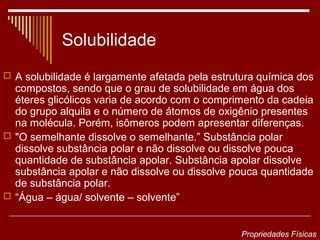 Solubilidade
 A solubilidade é largamente afetada pela estrutura química dos
  compostos, sendo que o grau de solubilidade em água dos
  éteres glicólicos varia de acordo com o comprimento da cadeia
  do grupo alquila e o número de átomos de oxigênio presentes
  na molécula. Porém, isômeros podem apresentar diferenças.
 "O semelhante dissolve o semelhante.” Substância polar
  dissolve substância polar e não dissolve ou dissolve pouca
  quantidade de substância apolar. Substância apolar dissolve
  substância apolar e não dissolve ou dissolve pouca quantidade
  de substância polar.
 “Água – água/ solvente – solvente”



                                                 Propriedades Físicas
 