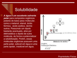 Solubilidade
 A água é um excelente solvente
  polar para compostos orgânicos
  polares de baixo peso molecular,
  como o metanol, etanol, ácido
  fórmico, ácido acético, dentre
  outros. Possuindo um dipolo
  bastante acentuado, atrai por
  eletrostática o dipolo da outra
  molécula, de forma a potencializar
  a solubilização. Porém, essas
  moléculas orgânicas possuem uma
  parte polar, solúvel em água e uma
  parte apolar, insolúvel em água.



                                       Propriedades Físicas
 