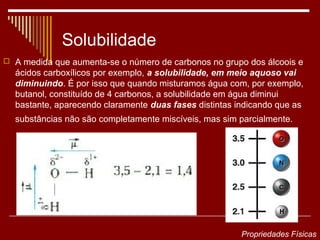 Solubilidade
 A medida que aumenta-se o número de carbonos no grupo dos álcoois e
  ácidos carboxílicos por exemplo, a solubilidade, em meio aquoso vai
  diminuindo. É por isso que quando misturamos água com, por exemplo,
  butanol, constituído de 4 carbonos, a solubilidade em água diminui
  bastante, aparecendo claramente duas fases distintas indicando que as
  substâncias não são completamente miscíveis, mas sim parcialmente.




                                                        Propriedades Físicas
 