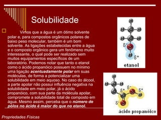 Solubilidade
           Vimos que a água é um ótimo solvente
    polar e, para compostos orgânicos polares de
    baixo peso molecular, também é um bom
    solvente. As ligações estabelecidas entre a água
    e o composto orgânico gera um fenômeno muito
    interessante, o qual pode ser realizado sem
    muitos equipamentos específicos de um
    laboratório. Podemos notar que tanto o etanol
    como o ácido propanóico possuem no mínimo
    uma ligação acentuadamente polar em suas
    moléculas, de forma a potencializar uma
    solubilidade em meio aquoso. No caso do álcool,
    a parte apolar não possui influência negativa na
    solubilidade em meio polar, já o ácido
    propanóico, com sua parte da molécula apolar,
    compromete a solubilidade total de composto em
    água. Mesmo assim, perceba que o número de
    pólos no ácido é maior do que no etanol.

Propriedades Físicas
 