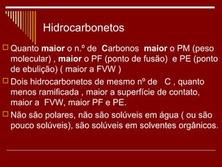 Hidrocarbonetos
 Quanto maior o n.º de Carbonos maior o PM (peso
  molecular) , maior o PF (ponto de fusão) e PE (ponto
  de ebulição) ( maior a FVW )
 Dois hidrocarbonetos de mesmo nº de C , quanto
  menos ramificada , maior a superfície de contato,
  maior a FVW, maior PF e PE.
 Não são polares, não são solúveis em água ( ou são
  pouco solúveis), são solúveis em solventes orgânicos.
 